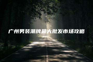 （内含厂家渠道）广州潮流男装各大潮牌批发市场特点攻略-货源基地网